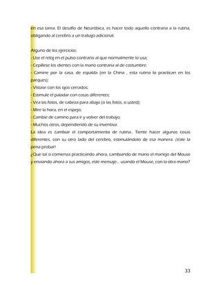 en esa tarea. El desafío de Neuróbica, es hacer todo aquello contraria a la rutina,
obligando al cerebro a un trabajo adicional.


Alguno de los ejercicios:
- Use el reloj en el pulso contrario al que normalmente lo usa;
- Cepíllese los dientes con la mano contraria al de costumbre:
- Camine por la casa, de espalda (en la China , esta rutina lo practican en los
parques);
- Vístase con los ojos cerrados;
- Estimule el paladar con cosas diferentes;
- Vea las fotos, de cabeza para abajo (o las fotos, o usted);
- Mire la hora, en el espejo;
- Cambie de camino para ir y volver del trabajo;
- Muchos otros, dependiendo de su inventiva.
La idea es cambiar el comportamiento de rutina.. Tiente hacer algunas cosas
diferentes, con su otro lado del cerebro, estimulándolo de esa manera. ¡Vale la
pena probar!
¿Que tal si comienza practicando ahora, cambiando de mano el manejo del Mouse
y enviando ahora a sus amigos, este mensaje… usando el Mouse, con la otra mano?




                                                                                33
 