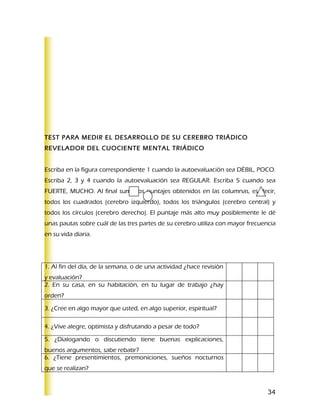 TEST PARA MEDIR EL DESARROLLO DE SU CEREBRO TRIÁDICO
REVELADOR DEL CUOCIENTE MENTAL TRIÁDICO


Escriba en la figura correspondiente 1 cuando la autoevaluación sea DÉBIL, POCO.
Escriba 2, 3 y 4 cuando la autoevaluación sea REGULAR. Escriba 5 cuando sea
FUERTE, MUCHO. Al final sume los puntajes obtenidos en las columnas, es decir,
todos los cuadrados (cerebro izquierdo), todos los triángulos (cerebro central) y
todos los círculos (cerebro derecho). El puntaje más alto muy posiblemente le dé
unas pautas sobre cuál de las tres partes de su cerebro utiliza con mayor frecuencia
en su vida diaria.




1. Al fin del día, de la semana, o de una actividad ¿hace revisión
y evaluación?
2. En su casa, en su habitación, en tu lugar de trabajo ¿hay
orden?

3. ¿Cree en algo mayor que usted, en algo superior, espiritual?

4. ¿Vive alegre, optimista y disfrutando a pesar de todo?

5. ¿Dialogando o discutiendo tiene buenas explicaciones,
buenos argumentos, sabe rebatir?
6. ¿Tiene presentimientos, premoniciones, sueños nocturnos
que se realizan?


                                                                                 34
 