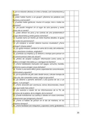 7. ¿En la relación afectiva, le entra a fondo, con romanticismo y
pasión?
8. ¿Sabe hablar fuerte a un grupo? ¿Domina las palabras con
fluencia y corrección?
9. ¿Cuando habla gesticula, mueve el cuerpo, mira a todas las
personas?
10. ¿Se puede imaginar en el lugar de otra persona y sentir
como ella se siente?
11. ¿Sabe alinear los pros y los contras de una problemática?
¿Logra discernirlos y emitir juicios correctos?
12. Cuando narra un hecho ¿le mete muchos detalles, le gusta
dar todos los pormenores?
13. ¿Al comprar o vender obtiene buenos resultados? ¿Tiene
ventajas? ¿Ganas plata?
14. ¿Le gusta innovar, cambiar la rutina de la vida, del ambiente,
tiene soluciones creativas, originales?
15. ¿Controla sus ímpetus y se detiene a tiempo para pensar en
las consecuencias antes de actuar?
16. ¿Antes de aceptar cualquier información como cierta, se
dedica a recoger más datos y a averiguar las fuentes?
17. ¿Tiene habilidades manuales con agujas, serrucho, martillo,
jardinería o para arreglar cosas dañadas?
18. Frente a una tarea difícil ¿tiene capacidad de concentración,
continuidad y aguante?
19. ¿En la posición de jefe sabe dividir tareas, calcular tiempo de
cada una, dar comandos cortos, exigir la ejecución?
20. ¿Se detiene a ponerle atención a una puesta de sol, a un
pájaro, a un paisaje?
21. ¿Tiene atracción por aventuras, tareas desconocidas, iniciar
algo que nadie hizo antes?
22. ¿Se autoriza a dudar de las informaciones de la TV, de
personas de la policía, de la religión, de la ciencia?
23. ¿Puede transformar sus sueños e ideales en cosas concretas,
realizaciones que progresan y duran?
24. ¿Tiene el hábito de pensar en el día de mañana, en los
próximos tiempos?
25. ¿Tiene facilidad con máquinas y aparatos como grabadoras,


                                                                      35
 