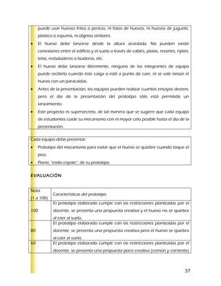 puede usar huevos fritos o pericos, ni fotos de huevos, ni huevos de juguete,
     plástico o espuma, ni objetos similares.
•    El huevo debe lanzarse desde la altura acordada. No pueden existir
     conexiones entre el edificio y el suelo a través de cables, piolas, resortes, nylon,
     telas, resbaladeros o lisadoras, etc.
•    El huevo debe lanzarse libremente, ninguno de los integrantes de equipo
     puede recibirlo cuando éste caiga o esté a punto de caer, ni se vale lanzar el
     huevo con un paracaídas.
•    Antes de la presentación, los equipos pueden realizar cuantos ensayos deseen,
     pero el día de la presentación del prototipo sólo está permitido un
     lanzamiento.
•    Este proyecto es supersecreto, de tal manera que se sugiere que cada equipo
     de estudiantes cuide su mecanismo con el mayor celo posible hasta el día de la
     presentación.

Cada equipo debe presentar:
•    Prototipo del mecanismo para evitar que el huevo se quiebre cuando toque el
     piso.
•    Plano, “estilo coyote”, de su prototipo.


EVALUACIÓN


Nota
             Características del prototipo
(1 a 100)
             El prototipo elaborado cumple con las restricciones planteadas por el
100          docente, se presenta una propuesta creativa y el huevo no se quiebra
             al caer al suelo.
             El prototipo elaborado cumple con las restricciones planteadas por el
80           docente, se presenta una propuesta creativa pero el huevo se quiebra
             al caer al suelo.
60           El prototipo elaborado cumple con las restricciones planteadas por el
             docente, se presenta una propuesta poco creativa (común y corriente)



                                                                                      37
 