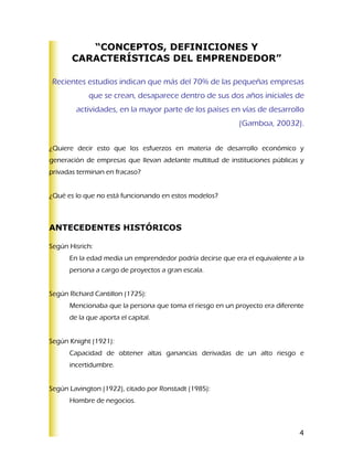 “CONCEPTOS, DEFINICIONES Y
       CARACTERÍSTICAS DEL EMPRENDEDOR”

Recientes estudios indican que más del 70% de las pequeñas empresas
            que se crean, desaparece dentro de sus dos años iniciales de
        actividades, en la mayor parte de los países en vías de desarrollo
                                                           (Gamboa, 20032).


¿Quiere decir esto que los esfuerzos en materia de desarrollo económico y
generación de empresas que llevan adelante multitud de instituciones públicas y
privadas terminan en fracaso?


¿Qué es lo que no está funcionando en estos modelos?



ANTECEDENTES HISTÓRICOS

Según Hisrich:
      En la edad media un emprendedor podría decirse que era el equivalente a la
      persona a cargo de proyectos a gran escala.


Según Richard Cantillon (1725):
      Mencionaba que la persona que toma el riesgo en un proyecto era diferente
      de la que aporta el capital.


Según Knight (1921):
      Capacidad de obtener altas ganancias derivadas de un alto riesgo e
      incertidumbre.


Según Lavington (1922), citado por Ronstadt (1985):
      Hombre de negocios.



                                                                              4
 