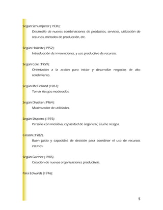 Según Schumpeter (1934):
      Desarrollo de nuevas combinaciones de productos, servicios, utilización de
      recursos, métodos de producción, etc.


Según Hoselitz (1952):
      Introducción de innovaciones, y uso productivo de recursos.


Según Cole (1959):
      Orientación a la acción para iniciar y desarrollar negocios de alto
      rendimiento.


Según McClelland (1961):
      Tomar riesgos moderados.


Según Drucker (1964):
      Maximizador de utilidades.


Según Shapero (1975):
      Persona con iniciativa, capacidad de organizar, asume riesgos.


Casson (1982).
      Buen juicio y capacidad de decisión para coordinar el uso de recursos
      escasos.


Según Gartner (1985).
      Creación de nuevas organizaciones productivas.


Para Edwards (1976):




                                                                              5
 