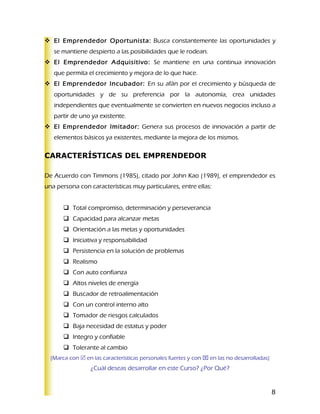  El Emprendedor Oportunista: Busca constantemente las oportunidades y
   se mantiene despierto a las posibilidades que le rodean.
 El Emprendedor Adquisitivo: Se mantiene en una continua innovación
   que permita el crecimiento y mejora de lo que hace.
 El Emprendedor Incubador: En su afán por el crecimiento y búsqueda de
   oportunidades y de su preferencia por la autonomía, crea unidades
   independientes que eventualmente se convierten en nuevos negocios incluso a
   partir de uno ya existente.
 El Emprendedor Imitador: Genera sus procesos de innovación a partir de
   elementos básicos ya existentes, mediante la mejora de los mismos.

CARACTERÍSTICAS DEL EMPRENDEDOR

De Acuerdo con Timmons (1985), citado por John Kao (1989), el emprendedor es
una persona con características muy particulares, entre ellas:


        Total compromiso, determinación y perseverancia
        Capacidad para alcanzar metas
        Orientación a las metas y oportunidades
        Iniciativa y responsabilidad
        Persistencia en la solución de problemas
        Realismo
        Con auto confianza
        Altos niveles de energía
        Buscador de retroalimentación
        Con un control interno alto
        Tomador de riesgos calculados
        Baja necesidad de estatus y poder
        Integro y confiable
        Tolerante al cambio
  (Marca con  en las características personales fuertes y con  en las no desarrolladas)
                 ¿Cuál deseas desarrollar en este Curso? ¿Por Qué?


                                                                                            8
 