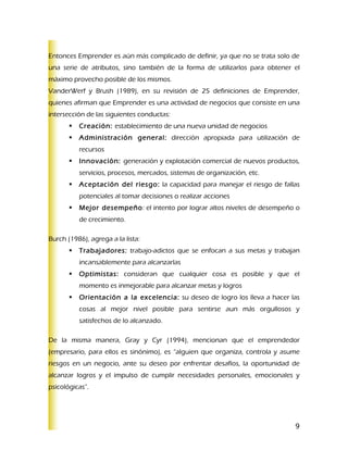 Entonces Emprender es aún más complicado de definir, ya que no se trata solo de
una serie de atributos, sino también de la forma de utilizarlos para obtener el
máximo provecho posible de los mismos.
VanderWerf y Brush (1989), en su revisión de 25 definiciones de Emprender,
quienes afirman que Emprender es una actividad de negocios que consiste en una
intersección de las siguientes conductas:
          Creación: establecimiento de una nueva unidad de negocios
          Administración general: dirección apropiada para utilización de
           recursos
          Innovación: generación y explotación comercial de nuevos productos,
           servicios, procesos, mercados, sistemas de organización, etc.
          Aceptación del riesgo: la capacidad para manejar el riesgo de fallas
           potenciales al tomar decisiones o realizar acciones
          Mejor desempeño: el intento por lograr altos niveles de desempeño o
           de crecimiento.

Burch (1986), agrega a la lista:
          Trabajadores: trabajo-adictos que se enfocan a sus metas y trabajan
           incansablemente para alcanzarlas
          Optimistas: consideran que cualquier cosa es posible y que el
           momento es inmejorable para alcanzar metas y logros
          Orientación a la excelencia: su deseo de logro los lleva a hacer las
           cosas al mejor nivel posible para sentirse aun más orgullosos y
           satisfechos de lo alcanzado.

De la misma manera, Gray y Cyr (1994), mencionan que el emprendedor
(empresario, para ellos es sinónimo), es “alguien que organiza, controla y asume
riesgos en un negocio, ante su deseo por enfrentar desafíos, la oportunidad de
alcanzar logros y el impulso de cumplir necesidades personales, emocionales y
psicológicas”.




                                                                              9
 
