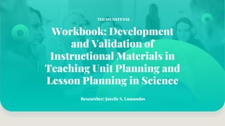 Workbook: Development
and Validation of
Instructional Materials in
Teaching Unit Planning and
Lesson Planning in Science
Researcher: Jocelle S. Lumandos
THESIS DEFENSE
 
