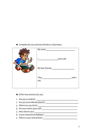 ● Complete for you and two friends or classmates.
My name ___________________________
I __________________years old.
My best friends _____________________
They ___________________________ years
old.
● Write true answers for you.
1. Are you a student? _______________________________________
2. Are you from Mérida (Spain)? _______________________________
3. Where are you from? _____________________________________
4. Are you twelve years old? _________________________________
5. How old are you? ________________________________________
6. Is your friend from Badajoz? _______________________________
7. Where is your friend from? ________________________________
11
 