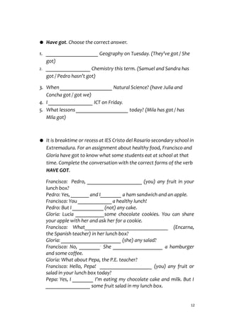 ● Have got. Choose the correct answer.
1. ____________________ Geography on Tuesday. (They’ve got / She
got)
2. _________________ Chemistry this term. (Samuel and Sandra has
got / Pedro hasn’t got)
3. When ____________________ Natural Science? (have Julia and
Concha got / got we)
4. I _________________ ICT on Friday.
5. What lessons ____________________ today? (Mila has got / has
MIla got)
● It is breaktime or recess at IES Cristo del Rosario secondary school in
Extremadura. For an assignment about healthy food, Francisco and
Gloria have got to know what some students eat at school at that
time. Complete the conversation with the correct forms of the verb
HAVE GOT.
Francisco: Pedro, _____________________ (you) any fruit in your
lunch box?
Pedro: Yes, _______and I________ a ham sandwich and an apple.
Francisco: You _____________a healthy lunch!
Pedro: But I ____________(not) any cake.
Gloria: Lucia ___________some chocolate cookies. You can share
your apple with her and ask her for a cookie.
Francisco: What________________________________ (Encarna,
the Spanish teacher) in her lunch box?
Gloria: _______________________ (she) any salad?
Francisco: No, ________.
She ___________________ a hamburger
and some coffee.
Gloria: What about Pepa, the P.E. teacher?
Francisco: Hello, Pepa! ____________________ (you) any fruit or
salad in your lunch box today?
Pepa: Yes, I ________ I’m eating my chocolate cake and milk. But I
_________________ some fruit salad in my lunch box.
12
 