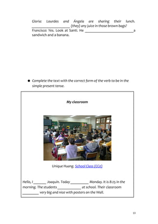 Gloria: Lourdes and Ángela are sharing their lunch.
_____________________ (they) any juice in those brown bags?
Francisco: Yes. Look at Santi. He __________________________a
sandwich and a banana.
● Complete the text with the correct form of the verb to be in the
simple present tense.
My classroom
Unique Huang. School Class (CC0)
Hello, I _______ Joaquín. Today __________ Monday. It is 8:25 in the
morning. The students _____________ at school. Their classroom
_________ very big and nice with posters on the Wall.
13
 