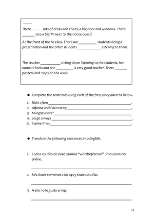 _____
There ______ lots of desks and chairs, a big door and windows. There
_______ also a big TV next to the notice board.
At the front of the he class. There are __________ students doing a
presentation and the other students _____________ listening to them.
The teacher ___________ sitting down listening to the students, her
name is Sonia and she __________ a very good teacher. There _______
posters and maps on the walls.
● Complete the sentences using each of the frequency adverbs below.
1. Richi often ______________________________________________.
2. Alfonso and Paco rarely ____________________________________.
3. Milagros never ___________________________________________.
4. Jorge always _____________________________________________.
5. I sometimes _____________________________________________.
● Translate the following sentences into English.
1. Todos los días en clase usamos “wordreference” un diccionario
online.
________________________________________________________
2. Mis clases terminan a las 14:25 todos los días.
________________________________________________________
3. A ella no le gusta el rap.
________________________________________________________
14
 