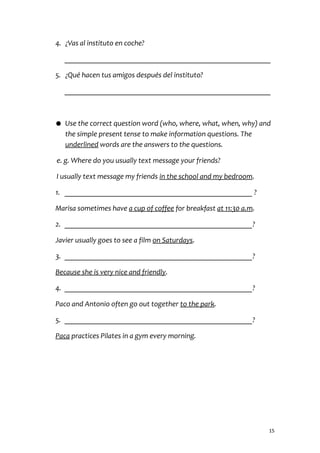 4. ¿Vas al instituto en coche?
________________________________________________________
5. ¿Qué hacen tus amigos después del instituto?
________________________________________________________
● Use the correct question word (who, where, what, when, why) and
the simple present tense to make information questions. The
underlined words are the answers to the questions.
e. g. Where do you usually text message your friends?
I usually text message my friends in the school and my bedroom.
1. ___________________________________________________ ?
Marisa sometimes have a cup of coffee for breakfast at 11:30 a.m.
2. ___________________________________________________?
Javier usually goes to see a film on Saturdays.
3. ___________________________________________________?
Because she is very nice and friendly.
4. ___________________________________________________?
Paco and Antonio often go out together to the park.
5. ___________________________________________________?
Paca practices Pilates in a gym every morning.
15
 