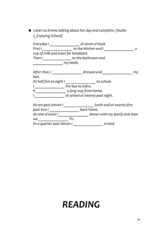 ● Listen to Emma talking about her day and complete. (Audio
2_Enjoying School)
Everyday I ________________ at seven o'clock.
First I ________________ to the kitchen and I ________________ a
cup of milk and toast for breakfast.
Then I _______________ to the bathroom and
________________ my teeth.
After that, I ________________ dressed and ________________ my
hair.
At half five to eight I ________________ to school.
I ________________ the bus to Zafra.
It ________________ a long way from home.
I ________________ at school at twenty past eight.
At ten past eleven I ________________ lunch and at twenty-five
past two I ________________ back home.
At nine o'clock I ________________ dinner with my family and then
we ________________ TV.
At a quarter past eleven I ________________ to bed.
READING
18
 