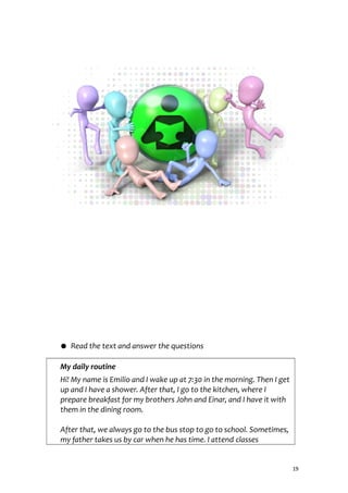 ● Read the text and answer the questions
My daily routine
Hi! My name is Emilio and I wake up at 7:30 in the morning. Then I get
up and I have a shower. After that, I go to the kitchen, where I
prepare breakfast for my brothers John and Einar, and I have it with
them in the dining room.
After that, we always go to the bus stop to go to school. Sometimes,
my father takes us by car when he has time. I attend classes
19
 