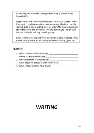 all morning and when the classes finishes at 14:25, I come home
immediately.
I often have lunch really quickly because I have extra classes. I really
love music, I study Percussion at a Conservatory. My classes usually
start at 16:00 or 17:00, at that time, my sisters Monica and Judith are
still in the school and my mum is working at home, so I haven’t got
too much time for relaxing or taking a nap.
Later, when I come back from my music classes at about 20:30, I have
dinner, I study a little bit and do my homework. Finally I go to bed.
Questions:
1. What time does Emilio wake up? ___________________________
2. Where do they eat breakfast? ______________________________
3. Who takes them to school by car? __________________________
4. What does Emilio study in the Conservatory? _________________
5. What time does Emilio have dinner? _________________________
WRITING
20
 