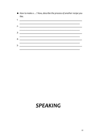 ● How to make a …? Now, describe the process of another recipe you
like.
1. ________________________________________________________
______________________________________________________
2. ________________________________________________________
______________________________________________________
3. ________________________________________________________
______________________________________________________
4. ________________________________________________________
______________________________________________________
5. ________________________________________________________
______________________________________________________
SPEAKING
22
 