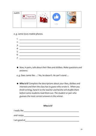 Judith
e. g. Jamie loves mobile phones.
1. _______________________________________________________
2. _______________________________________________________
3. _______________________________________________________
4. _______________________________________________________
5. _______________________________________________________
6. _______________________________________________________
7. _______________________________________________________
● Now, in pairs, talk about their likes and dislikes. Make questions and
answers:
e. g. Does Jamie like …? No, he doesn’t. He can’t stand …
● Who is it? Complete the descriptions about your likes, dislikes and
interests and then the class has to guess who wrote it. When you
finish writing, hand it to the teacher and he/she will shuffle them
before some students read them out. The student or pair who
guesses the most correct answers is the winner.
Who is it?
I really like __________________________________________________
and I enjoy __________________________________________________
I am good at_________________________________________________
24
 