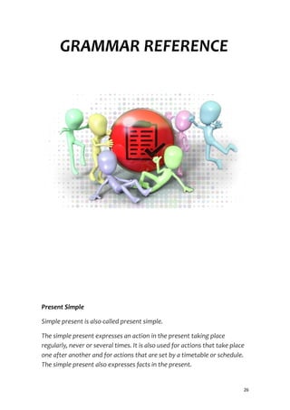 GRAMMAR REFERENCE
Present Simple
Simple present is also called present simple.
The simple present expresses an action in the present taking place
regularly, never or several times. It is also used for actions that take place
one after another and for actions that are set by a timetable or schedule.
The simple present also expresses facts in the present.
26
 