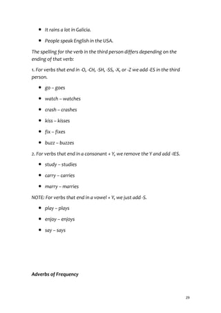 ● It rains a lot in Galicia.
● People speak English in the USA.
The spelling for the verb in the third person differs depending on the
ending of that verb:
1. For verbs that end in -O, -CH, -SH, -SS, -X, or -Z we add -ES in the third
person.
● go – goes
● watch – watches
● crash – crashes
● kiss – kisses
● fix – fixes
● buzz – buzzes
2. For verbs that end in a consonant + Y, we remove the Y and add -IES.
● study – studies
● carry – carries
● marry – marries
NOTE: For verbs that end in a vowel + Y, we just add -S.
● play – plays
● enjoy – enjoys
● say – says
Adverbs of Frequency
29
 