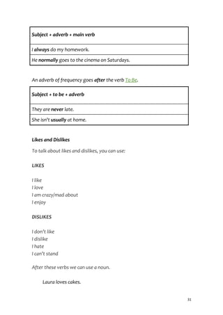 Subject + adverb + main verb
I always do my homework.
He normally goes to the cinema on Saturdays.
An adverb of frequency goes after the verb To Be.
Subject + to be + adverb
They are never late.
She isn't usually at home.
Likes and Dislikes
To talk about likes and dislikes, you can use:
LIKES
I like
I love
I am crazy/mad about
I enjoy
DISLIKES
I don’t like
I dislike
I hate
I can’t stand
After these verbs we can use a noun.
Laura loves cakes.
31
 