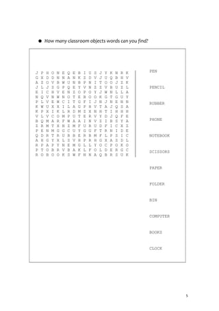 ● How many classroom objects words can you find?
J P H O N E Q E B I U S J Y K N R K
G X D D N N A N K Z D V J U Q B H V
A Z O V B W U N B P N I T O O J Z K
J L J S G P Q E Y V N Z Z V B U Z L
E I C H V E N Z O P O Y J W N L L A
N Q V N W N O T E B O O K G T G U Y
P L V E W C I T G F I J N J N E N N
K W U X X I L A G P H V T A J Q S A
K P X I K L R D M Z X N H T I H H H
V L V C O M P U T E R V Y D J Q F E
B Q M A R F W A A I N V Z I B S Y A
Z R M T X N Z M F U R U D F I C X Z
P E N M G G C U Y G G F T R N I D E
Q D R T R U B B E R B M F L P S I C
A H G Y X L S V H P R H G X A S D L
R P A P Y N E M G L L Y O C P O K O
P T O B R V B A K L F O L D E R G C
R O B O O K S W F N N A Q B R S U K
PEN
PENCIL
RUBBER
PHONE
NOTEBOOK
SCISSORS
PAPER
FOLDER
BIN
COMPUTER
BOOKS
CLOCK
5
 