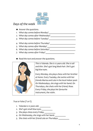 Days of the week
● Answer the questions.
1. What day comes before Monday? _________________________
2. What day comes after Wednesday? _______________________
3. What day comes before Tuesday? _________________________
4. What day comes before Thursday? ________________________
5. What day comes after Monday? __________________________
6. What day comes before Saturday? ________________________
7. What day comes after Friday? ___________________________
● Read the text and answer the questions.
This is Yolanda. She is 12 years old. She is tall
and thin. She’s got long black hair. She’s got
big blue eyes.
Every Monday, she plays chess with her brother
at home. Every Tuesday, she swims with her
friends Marisa and Lola in the local indoor pool.
On Wednesdays, she sings with her band. On
Thursdays, she chats with her friend, Rosa.
Every Friday, she plays her favourite
instrument, the violin.
True or False (T or F).
1. Yolanda is 12 years old. __________
2. She’s got small blue eyes. __________
3. She plays chess every Friday. __________
4. On Wednesday, she sings with her band. __________
5. She chats with her friend Lola on Thursdays. __________
6
 