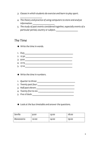 3. Classes in which students do exercise and learn to play sport.
___________________
4. The theory and practice of using computers to store and analyse
information. ___________________
5. The study of past events considered together, especially events of a
particular period, country or subject. ___________________
The Time
● Write the time in words.
1. 8:45 __________________________________________
2. 12:30 _________________________________________
3. 9:00 _________________________________________
4. 22:15 _________________________________________
5. 17:10 _________________________________________
● Write the time in numbers.
1. Quarter to three: _________________________________
2. Twenty past four: ________________________________
3. Half past eleven: _________________________________
4. Twenty-five to six: _______________________________
5. Five o’clock: ____________________________________
● Look at the bus timetable and answer the questions.
Sevilla 9:00 13:00 18:00
Monesterio 10:00 14:00 19:00
8
 