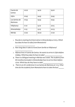 Fuente de
Cantos
10:20 14:20 19:20
Zafra 10:45 14:45 19:45
Los Santos de
Maimona
10:55 14:55 19:55
Villafranca 11:10 15:10 20:15
Almendralejo 11:25 15:25 20:25
Mérida 12:00 16:00 21:00
1. Ricardo is meeting his friend Jaime in Almendralejo at 16:15. Which
bus does he have to take from Monesterio?
_______________________
2. How long does it take to travel from Sevilla to Villafranca?
____________________
3. Alfonso lives in Fuente de Cantos. He wants to arrive in Zafra before
midday. Which bus does he have to take? ____________________
4. There is a bilingual meeting in Mérida next week. The students from
IES Carolina Coronado in Almendralejo have to arrive there before
17:00. Which bus do they have to take? _______________________
5. There is an Art conference in Los Santos de Maimona at 11:15. What
time do the students from Monesterio have to take the bus? ______
9
 