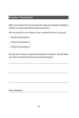 10
Practice “Protection”
After you’ve taken the time to review the steps on protection methods in
Chapter 3; now practice them several more times.
This can be done in one sitting, or over a period of time, it’s up to you.
 Practice Visualization 1
 Practice Visualization 2
 Practice Visualization 3
Did you find it easy to visualize the protection methods? Record down
any notes or observations from your practice sessions:
Date completed:
 