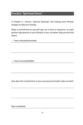 11
Practice “Spiritual Detox”
In Chapter 3, I discuss “spiritual detoxing” and making some lifestyle
changes to help your healing.
Make a commitment to yourself now, be it short or long term, to make
positive adjustments to your lifestyle so you can better help yourself and
others.
 I have reduced/eliminated:
 I have increased/added:
How does this commitment to your own personal health make you feel?
Date completed:
 