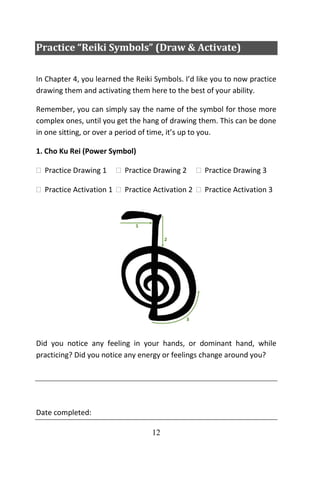 12
Practice “Reiki Symbols” (Draw & Activate)
In Chapter 4, you learned the Reiki Symbols. I’d like you to now practice
drawing them and activating them here to the best of your ability.
Remember, you can simply say the name of the symbol for those more
complex ones, until you get the hang of drawing them. This can be done
in one sitting, or over a period of time, it’s up to you.
1. Cho Ku Rei (Power Symbol)
 Practice Drawing 1  Practice Drawing 2  Practice Drawing 3
 Practice Activation 1  Practice Activation 2  Practice Activation 3
Did you notice any feeling in your hands, or dominant hand, while
practicing? Did you notice any energy or feelings change around you?
Date completed:
 
