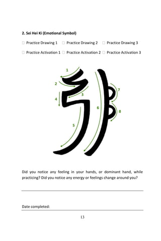 13
2. Sei Hei Ki (Emotional Symbol)
 Practice Drawing 1  Practice Drawing 2  Practice Drawing 3
 Practice Activation 1  Practice Activation 2  Practice Activation 3
Did you notice any feeling in your hands, or dominant hand, while
practicing? Did you notice any energy or feelings change around you?
Date completed:
 
