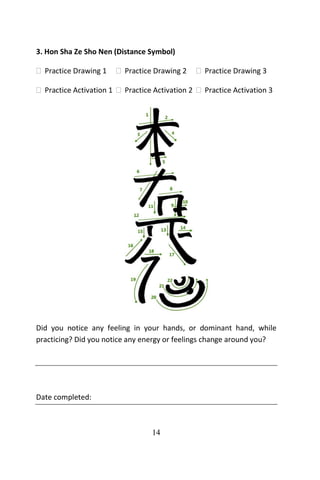 14
3. Hon Sha Ze Sho Nen (Distance Symbol)
 Practice Drawing 1  Practice Drawing 2  Practice Drawing 3
 Practice Activation 1  Practice Activation 2  Practice Activation 3
Did you notice any feeling in your hands, or dominant hand, while
practicing? Did you notice any energy or feelings change around you?
Date completed:
 