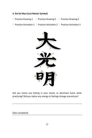 15
4. Dai Ko Myo (Usui Master Symbol)
 Practice Drawing 1  Practice Drawing 2  Practice Drawing 3
 Practice Activation 1  Practice Activation 2  Practice Activation 3
Did you notice any feeling in your hands, or dominant hand, while
practicing? Did you notice any energy or feelings change around you?
Date completed:
 