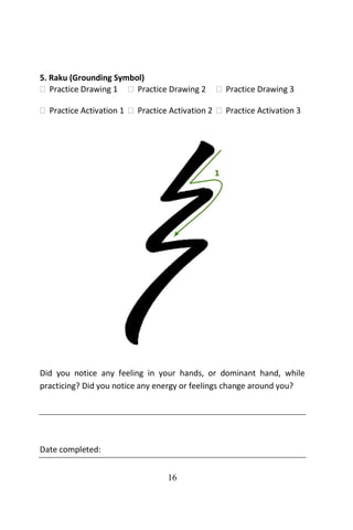 16
5. Raku (Grounding Symbol)
 Practice Drawing 1  Practice Drawing 2  Practice Drawing 3
 Practice Activation 1  Practice Activation 2  Practice Activation 3
Did you notice any feeling in your hands, or dominant hand, while
practicing? Did you notice any energy or feelings change around you?
Date completed:
 