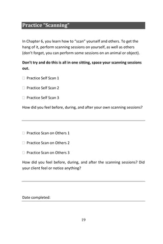 19
Practice “Scanning”
In Chapter 6, you learn how to “scan” yourself and others. To get the
hang of it, perform scanning sessions on yourself, as well as others
(don’t forget, you can perform some sessions on an animal or object).
Don’t try and do this is all in one sitting, space your scanning sessions
out.
 Practice Self Scan 1
 Practice Self Scan 2
 Practice Self Scan 3
How did you feel before, during, and after your own scanning sessions?
 Practice Scan on Others 1
 Practice Scan on Others 2
 Practice Scan on Others 3
How did you feel before, during, and after the scanning sessions? Did
your client feel or notice anything?
Date completed:
 