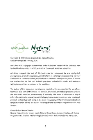 2
Copyright © 2020 Infinite Gratitude t/a Natural Healer.
Last version update: January 2020.
NATURAL HEALER (logo) is trademarked under Australian Trademark No. 1991324, New
Zealand Trademark No. 1114523, and U.S.A. Trademark Serial No. 88309703.
All rights reserved. No part of this book may be reproduced by any mechanical,
photographic, or electronic process, or in the form of a phonographic recording; nor may
it be stored in a retrieval system, transmitted, or otherwise be copied for public or private
use – other than for “fair use” as brief quotations embodied in articles and reviews –
without prior written permission of the publisher.
The author of this book does not dispense medical advice or prescribe the use of any
technique as a form of treatment for physical, emotional, or medical problems without
the advice of a physician, either directly or indirectly. The intent of the author is only to
offer information of a general nature to help you in your quest to improve your emotional,
physical, and spiritual well-being. In the event you use any of the information in this book
for yourself or on others, the author and the publisher assume no responsibility for your
actions.
Cover design: Natural Healer.
Natural Healer interior images credit: Natural Healer logo, photos of Melissa, all Chakra
images/charts. All other interior images are CC0 Public domain and/or no attribution.
 