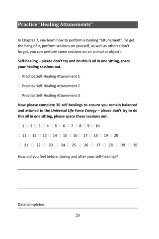 20
Practice “Healing Attunements”
In Chapter 7, you learn how to perform a healing “attunement”. To get
the hang of it, perform sessions on yourself, as well as others (don’t
forget, you can perform some sessions on an animal or object).
Self-healing – please don’t try and do this is all in one sitting, space
your healing sessions out.
 Practice Self-Healing Attunement 1
 Practice Self-Healing Attunement 2
 Practice Self-Healing Attunement 3
Now please complete 30 self-healings to ensure you remain balanced
and attuned to the Universal Life Force Energy – please don’t try to do
this all in one sitting, please space these sessions out.
 1  2  3  4  5  6  7  8  9  10
 11  12  13  14  15  16  17  18  19  20
 21  22  23  24  25  26  27  28  29  30
How did you feel before, during and after your self-healings?
Date completed:
 