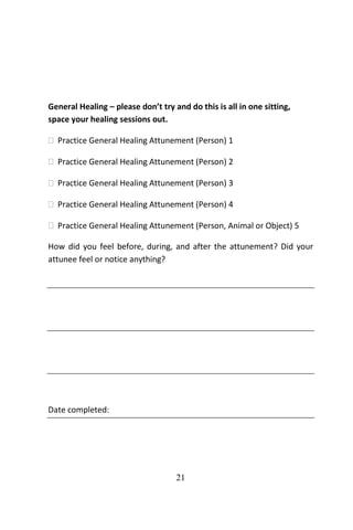 21
General Healing – please don’t try and do this is all in one sitting,
space your healing sessions out.
 Practice General Healing Attunement (Person) 1
 Practice General Healing Attunement (Person) 2
 Practice General Healing Attunement (Person) 3
 Practice General Healing Attunement (Person) 4
 Practice General Healing Attunement (Person, Animal or Object) 5
How did you feel before, during, and after the attunement? Did your
attunee feel or notice anything?
Date completed:
 