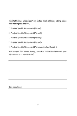 22
Specific Healing – please don’t try and do this is all in one sitting, space
your healing sessions out.
 Practice Specific Attunement (Person) 1
 Practice Specific Attunement (Person) 2
 Practice Specific Attunement (Person) 3
 Practice Specific Attunement (Person) 4
 Practice Specific Attunement (Person, Animal or Object) 5
How did you feel before, during, and after the attunement? Did your
attunee feel or notice anything?
Date completed:
 