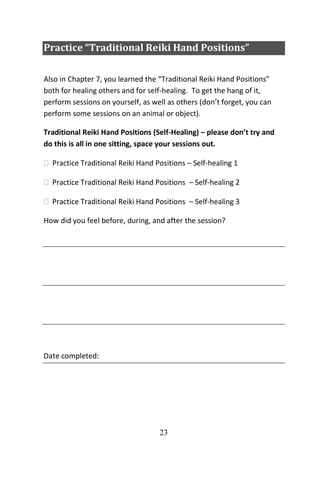 23
Practice “Traditional Reiki Hand Positions”
Also in Chapter 7, you learned the “Traditional Reiki Hand Positions”
both for healing others and for self-healing. To get the hang of it,
perform sessions on yourself, as well as others (don’t forget, you can
perform some sessions on an animal or object).
Traditional Reiki Hand Positions (Self-Healing) – please don’t try and
do this is all in one sitting, space your sessions out.
 Practice Traditional Reiki Hand Positions – Self-healing 1
 Practice Traditional Reiki Hand Positions – Self-healing 2
 Practice Traditional Reiki Hand Positions – Self-healing 3
How did you feel before, during, and after the session?
Date completed:
 