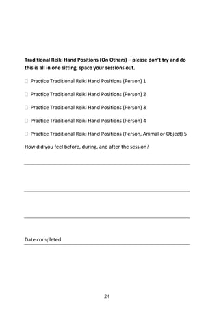 24
Traditional Reiki Hand Positions (On Others) – please don’t try and do
this is all in one sitting, space your sessions out.
 Practice Traditional Reiki Hand Positions (Person) 1
 Practice Traditional Reiki Hand Positions (Person) 2
 Practice Traditional Reiki Hand Positions (Person) 3
 Practice Traditional Reiki Hand Positions (Person) 4
 Practice Traditional Reiki Hand Positions (Person, Animal or Object) 5
How did you feel before, during, and after the session?
Date completed:
 