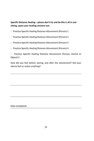 26
Specific Distance Healing – please don’t try and do this is all in one
sitting, space your healing sessions out.
 Practice Specific Healing Distance Attunement (Person) 1
 Practice Specific Healing Distance Attunement (Person) 2
 Practice Specific Healing Distance Attunement (Person) 3
 Practice Specific Healing Distance Attunement (Person) 4
 Practice Specific Healing Distance Attunement (Person, Animal or
Object) 5
How did you feel before, during, and after the attunement? Did your
attune feel or notice anything?
Date completed:
 