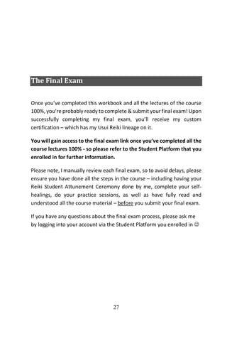27
The Final Exam
Once you’ve completed this workbook and all the lectures of the course
100%, you’re probably ready to complete & submit your final exam! Upon
successfully completing my final exam, you’ll receive my custom
certification – which has my Usui Reiki lineage on it.
You will gain access to the final exam link once you’ve completed all the
course lectures 100% - so please refer to the Student Platform that you
enrolled in for further information.
Please note, I manually review each final exam, so to avoid delays, please
ensure you have done all the steps in the course – including having your
Reiki Student Attunement Ceremony done by me, complete your self-
healings, do your practice sessions, as well as have fully read and
understood all the course material – before you submit your final exam.
If you have any questions about the final exam process, please ask me
by logging into your account via the Student Platform you enrolled in 
 