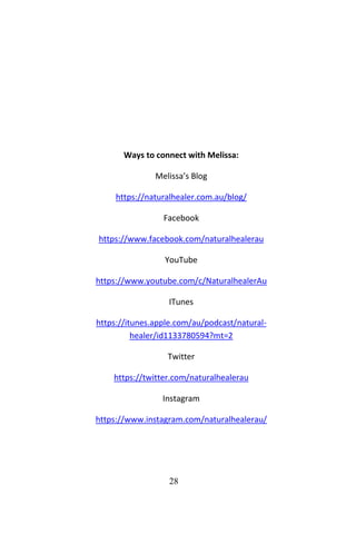 28
Ways to connect with Melissa:
Melissa’s Blog
https://naturalhealer.com.au/blog/
Facebook
https://www.facebook.com/naturalhealerau
YouTube
https://www.youtube.com/c/NaturalhealerAu
ITunes
https://itunes.apple.com/au/podcast/natural-
healer/id1133780594?mt=2
Twitter
https://twitter.com/naturalhealerau
Instagram
https://www.instagram.com/naturalhealerau/
 