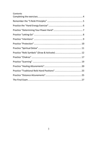 3
Contents
Completing the exercises.......................................................................... 4
Remember the “5 Reiki Principles” .......................................................... 5
Practice the “Hand Energy Exercise”........................................................ 6
Practice “Determining Your Power Hand”................................................ 7
Practice “Letting Go” ................................................................................ 8
Practice “Intentions” ................................................................................ 9
Practice “Protection”.............................................................................. 10
Practice “Spiritual Detox”....................................................................... 11
Practice “Reiki Symbols” (Draw & Activate)........................................... 12
Practice “Chakras” .................................................................................. 17
Practice “Scanning” ................................................................................ 19
Practice “Healing Attunements”............................................................. 20
Practice “Traditional Reiki Hand Positions”............................................ 23
Practice “Distance Attunements”........................................................... 25
The Final Exam........................................................................................ 27
 