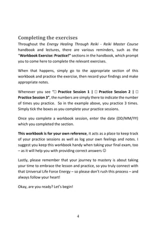 4
Completing the exercises
Throughout the Energy Healing Through Reiki - Reiki Master Course
handbook and lectures, there are various reminders, such as the
“Workbook Exercise: Practice!” sections in the handbook, which prompt
you to come here to complete the relevant exercises.
When that happens, simply go to the appropriate section of this
workbook and practice the exercise, then record your findings and make
appropriate notes.
Whenever you see “ Practice Session 1 |  Practice Session 2 | 
Practice Session 3”, the numbers are simply there to indicate the number
of times you practice. So in the example above, you practice 3 times.
Simply tick the boxes as you complete your practice sessions.
Once you complete a workbook session, enter the date (DD/MM/YY)
which you completed the section.
This workbook is for your own reference, it acts as a place to keep track
of your practice sessions as well as log your own feelings and notes. I
suggest you keep this workbook handy when taking your final exam, too
– as it will help you with providing correct answers 
Lastly, please remember that your journey to mastery is about taking
your time to embrace the lesson and practice, so you truly connect with
that Universal Life Force Energy – so please don’t rush this process – and
always follow your heart!
Okay, are you ready? Let’s begin!
 