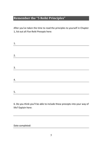 5
Remember the “5 Reiki Principles”
After you’ve taken the time to read the principles to yourself in Chapter
1, list out all Five Reiki Precepts here:
1.
2.
3.
4.
5.
6. Do you think you’ll be able to include these precepts into your way of
life? Explain here:
Date completed:
 