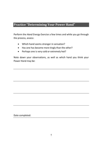 7
Practice “Determining Your Power Hand”
Perform the Hand Energy Exercise a few times and while you go through
the process, assess:
 Which hand seems stronger in sensation?
 Has one has become more tingly than the other?
 Perhaps one is very cold or extremely hot?
Note down your observations, as well as which hand you think your
Power Hand may be:
Go”
Date completed:
 