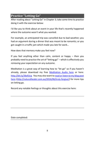 8
Practice “Letting Go”
After reading about “Letting Go” in Chapter 3; take some time to practice
doing it with the exercise below:
I'd like you to think about an event in your life that's recently happened
where the outcome wasn't what you wanted.
For example, an anticipated trip was cancelled due to bad weather; you
had an argument during a dinner that was meant to be romantic; or you
got caught in a traffic jam which made you late for work…
How does that memory make you feel now?
If you feel anything other than calm, content or happy – then you
probably need to practice the art of “letting go” – which is effectively you
removing your expectation on any outcome.
Meditation is a great way of learning how to “let go” so if you haven’t
already, please download my free Meditation Audio here or here:
http://bit.ly/36xfUcq You may also want to read or listen to my blog post
here (http://naturalhealer.com.au/2016/06/truly-forgive/) for more tips
on letting go.
Record any notable feelings or thoughts about this exercise here:
Date completed:
 