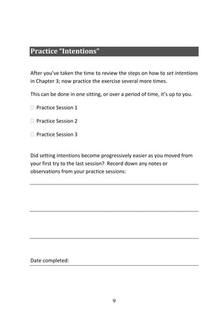 9
Practice “Intentions”
After you’ve taken the time to review the steps on how to set intentions
in Chapter 3; now practice the exercise several more times.
This can be done in one sitting, or over a period of time, it’s up to you.
 Practice Session 1
 Practice Session 2
 Practice Session 3
Did setting intentions become progressively easier as you moved from
your first try to the last session? Record down any notes or
observations from your practice sessions:
Date completed:
 