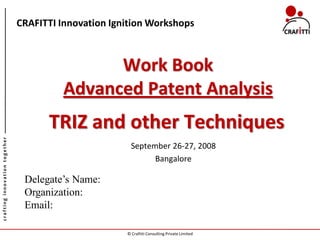 CRAFITTI Innovation Ignition Workshops



                                              Work Book
                                        Advanced Patent Analysis
                                     TRIZ and other Techniques
crafting innovation together




                                                        September 26-27, 2008
                                                              Bangalore

                                Delegate’s Name:
                                Organization:
                                Email:

                                                      © Crafitti Consulting Private Limited
 
